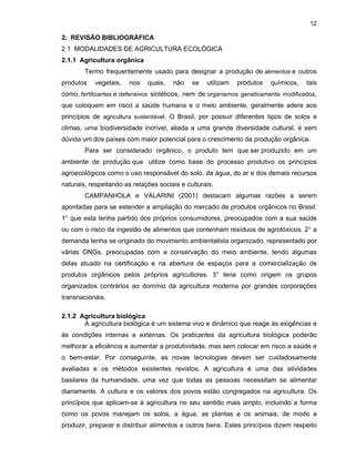 12

2. REVISÃO BIBLIOGRÁFICA
2.1 MODALIDADES DE AGRICULTURA ECOLÓGICA
2.1.1 Agricultura orgânica
Termo frequentemente usado para designar a produção de alimentos e outros
produtos

vegetais,

nos

quais,

não

se

utilizam

produtos

químicos,

tais

como, fertilizantes e defensivos sintéticos, nem de organismos geneticamente modificados,
que coloquem em risco a saúde humana e o meio ambiente, geralmente adere aos
princípios de agricultura sustentável. O Brasil, por possuir diferentes tipos de solos e
climas, uma biodiversidade incrível, aliada a uma grande diversidade cultural, é sem
dúvida um dos países com maior potencial para o crescimento da produção orgânica.
Para ser considerado orgânico, o produto tem que ser produzido em um
ambiente de produção que utilize como base do processo produtivo os princípios
agroecológicos como o uso responsável do solo, da água, do ar e dos demais recursos
naturais, respeitando as relações sociais e culturais.
CAMPANHOLA e VALARINI (2001) destacam algumas razões a serem
apontadas para se estender a ampliação do mercado de produtos orgânicos no Brasil:
1° que esta tenha partido dos próprios consumidores, preocupados com a sua saúde
ou com o risco da ingestão de alimentos que contenham resíduos de agrotóxicos. 2° a
demanda tenha se originado do movimento ambientalista organizado, representado por
várias ONGs, preocupadas com a conservação do meio ambiente, tendo algumas
delas atuado na certificação e na abertura de espaços para a comercialização de
produtos orgânicos pelos próprios agricultores. 3° teria como origem os grupos
organizados contrários ao domínio da agricultura moderna por grandes corporações
transnacionais.
2.1.2 Agricultura biológica
A agricultura biológica é um sistema vivo e dinâmico que reage às exigências e
às condições internas e externas. Os praticantes da agricultura biológica poderão
melhorar a eficiência e aumentar a produtividade, mas sem colocar em risco a saúde e
o bem-estar. Por conseguinte, as novas tecnologias devem ser cuidadosamente
avaliadas e os métodos existentes revistos. A agricultura é uma das atividades
basilares da humanidade, uma vez que todas as pessoas necessitam se alimentar
diariamente. A cultura e os valores dos povos estão congregados na agricultura. Os
princípios que aplicam-se à agricultura no seu sentido mais amplo, incluindo a forma
como os povos manejam os solos, a água, as plantas e os animais, de modo a
produzir, preparar e distribuir alimentos e outros bens. Estes princípios dizem respeito

 