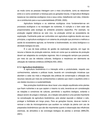 13

ao modo como as pessoas interagem com o meio circundante, como se relacionam
entre si e como constroem a herança para as gerações futuras. A Agricultura Biológica
baseia-se nos sistemas ecológicos vivos e seus ciclos, trabalhando com eles, imitandoos e contribuindo para a sua sustentabilidade (IFOAN, 2005).
Agricultura biológica e os sistemas ecológicos vivos fundamentam-se em
processos ecológicos e na reciclagem de nutrientes. A nutrição e o bem estar são
proporcionados pela ecologia do ambiente produtivo específico. Por exemplo, na
produção vegetal refere-se ao solo vivo, na produção animal ao ecossistema da
exploração. Facilmente pode ser confundida com agricultura orgânica devido aos seus
princípios, a agricultura ecológica é um sistema de produção que promove e melhora a
saúde do ecossistema agrícola, ao fomentar a biodiversidade, os ciclos biológicos e a
atividade biológica do solo.
É o uso de boas práticas de gestão da exploração agrícola, em lugar do
recurso a fatores de produção externos, tendo em conta que os sistemas de produção
devem ser adaptados às condições regionais. Isto é conseguido sempre que possível,
por meio do uso de métodos culturais, biológicos e mecânicos em detrimento da
utilização de materiais sintéticos (GONÇALVES, 2002).
2.1.3 Agricultura biodinâmica
A agricultura biodinâmica é a interação entre a produtividade, respeito aos
conhecimentos, saberes e práticas locais, levando em consideração iniciativas que
abordam a cada vez mais a integração das práticas de conservação e utilização dos
recursos naturais por meio de conhecimentos e saberes que visem o equilíbrio entre o
uso destes recursos e a sustentabilidade.
Nas produções biodinâmicas deve haver uma relação equilibrada entre plantas
que fixam nutrientes e as que captam o mesmo no solo, levando-se em consideração
as rotações e consórcios de culturas, permitindo o equilíbrio biológico, evitando o
ataque severo de pragas e doenças. Já a relação solo-planta é uma parcela importante
na conceituação da agricultura biodinâmica, pois adubar equivale a vitalizar o solo,
proteger a fertilidade em longo prazo. Para as gerações futuras, deve-se manter e
renovar a vida de microorganismos que auxiliam na nutrição da planta com uso de
preparados biodinâmicos que são tão importantes quanto à observação das influências
cósmicas, da atmosfera e da cronologia biológica de plantas e animais (MIKLÓS,
2001).

 