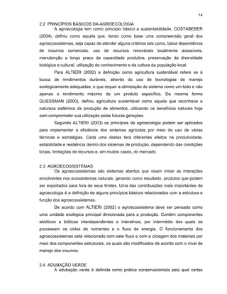 14

2.2 PRINCÍPIOS BÁSICOS DA AGROECOLOGIA
A agroecologia tem como princípio básico a sustentabilidade, COSTABEBER
(2004), definiu como aquela que, tendo como base uma compreensão geral dos
agroecossistemas, seja capaz de atender alguns critérios tais como, baixa dependência
de insumos comerciais, uso de recursos renováveis localmente acessíveis,
manutenção a longo prazo da capacidade produtiva, preservação da diversidade
biológica e cultural, utilização do conhecimento e da cultura da população local.
Para ALTIERI (2002) a definição como agricultura sustentável refere se à
busca de rendimentos duráveis, através do uso de tecnologias de manejo
ecologicamente adequadas, o que requer a otimização do sistema como um todo e não
apenas o rendimento máximo de um produto específico. Da mesma forma
GLIESSMAN (2000), definiu agricultura sustentável como aquela que reconhece a
natureza sistêmica da produção de alimentos, utilizando os benefícios naturais hoje
sem comprometer sua utilização pelas futuras gerações.
Segundo ALTIERI (2003) os princípios da agroecologia podem ser aplicados
para implementar a eficiência dos sistemas agrícolas por meio do uso de várias
técnicas e estratégias. Cada uma destas terá diferentes efeitos na produtividade,
estabilidade e resiliência dentro dos sistemas de produção, dependendo das condições
locais, limitações de recursos e, em muitos casos, do mercado.

2.3 AGROECOSSISTEMAS
Os agroecossistemas são sistemas abertos que visam imitar as interações
envolventes nos ecossistemas naturais, gerando como resultado, produtos que podem
ser exportados para fora de seus limites. Uma das contribuições mais importantes da
agroecologia é a definição de alguns princípios básicos relacionados com a estrutura e
função dos agroecossistemas.
De acordo com ALTIERI (2002) o agroecossistema deve ser pensado como
uma unidade ecológica principal direcionada para a produção. Contém componentes
abióticos e bióticos interdependentes e interativos, por intermédio dos quais se
processam os ciclos de nutrientes e o fluxo de energia. O funcionamento dos
agroecossistemas está relacionado com este fluxo e com a ciclagem dos materiais por
meio dos componentes estruturais, os quais são modificados de acordo com o nível de
manejo dos insumos.

2.4 ADUBAÇÃO VERDE
A adubação verde é definida como prática conservacionista pela qual certas

 