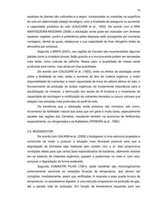 15

espécies de plantas são cultivadas e a seguir, incorporadas ou mantidas na superfície
do solo em determinado estágio fenológico, com a finalidade de assegurar ou aumentar
a capacidade produtiva do solo (CALEGARI et al., 1993). De acordo com a RRA
MANTIQUEIRA-MOGIANA (2008) a adubação verde pode ser realizada com diversas
espécies vegetais, porém a preferência pelas fabaceas está consagrada por inúmeras
vantagens, dentre as quais, destaca-se a sua capacidade de fixar nitrogênio direto da
atmosfera por simbiose.
Segundo o MAPA (2007), nas regiões de Cerrado são recomendadas algumas
plantas como a crotalária júncea, feijão guandu e a mucuna-preta podem ser semeadas
mais tarde, como culturas de safrinha. Nesse caso, a quantidade de massa verde
produzida será menor, mas ainda em boa quantidade.
De acordo com CALEGARI et al. (1993), entre os efeitos da adubação verde
sobre a fertilidade do solo, estão o aumento do teor de matéria orgânica; a maior
disponibilidade de nutrientes; a maior capacidade de troca de cátions efetiva do solo; o
favorecimento da produção de ácidos orgânicos, de fundamental importância para a
solubilização de minerais; a diminuição dos teores de Al trocável e o incremento da
capacidade de reciclagem e mobilização de nutrientes lixiviados ou pouco solúveis que
estejam nas camadas mais profundas do perfil do solo.
Os benefícios que a adubação verde promove são inúmeros, tais como,
Incremento da fertilidade natural dos solos que em geral é muito baixa, especialmente
aqueles das regiões dos Cerrados, resultando também na economia de fertilizantes
especialmente, os nitrogenados e os fosfatados (PEREIRA et al., 1992).

2.5. BIODIGESTOR
De acordo com GALIKIN et al. (2009) o biodigestor é uma estrutura projetada e
construída de modo a produzir a situação mais favorável possível para que a
degradação da biomassa seja realizada sem contato com o ar. Isso proporciona
condições ideais para que certos tipos especializados de bactérias, altamente vorazes
em se tratando de materiais orgânicos, passem a predominar no meio e, com isso,
provocar a degradação de forma acelerada.
Segundo COMASTRI FILHO (1981), estas bactérias são microorganismos
extremamente sensíveis às variações bruscas de temperatura, que devem ser
corrigidas, imediatamente, assim que verificadas. A resposta a essa queda brusca de
temperatura, no ecossistema digestor, é uma redução progressiva na produção de gás,
até a parada total da produção. Em função da temperatura requerida para seu

 