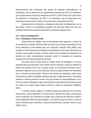 16

desenvolvimento são conhecidos três grupos de bactérias metanogênicas: as
psicrofílicas, que se desenvolve em temperaturas menores que 20ºC; as mesofílicas,
que se desenvolvem na faixa de temperatura de 20°C a 45ºC, tendo como ponto ótimo
de rendimento a temperatura de 35ºC; e as termofílicas, que se desenvolvem em
temperaturas acima de 45ºC, tendo como ponto ótimo a temperatura de 54ºC.
Atualmente tem se difundido a utilização de três tipos de biodigestores, os do
tipo chinês, indiano e os biodigestores batelada. Os três tipos citados tem tido uma
aceitação favorável por parte dos agricultores e produtores agropecuários.

2.5.1 Tipos de biodigestores
2.5.1.1 Biodigestor modelo chinês
Desenvolvido em regiões, onde as propriedades eram pequenas, o motivo de
ser construído no subsolo, devido ao fato de ocupar pouco espaço aproveitando se de
forma adequada à área utilizada para sua construção. Segundo DIAZ (2006), esse
modelo é o mais indicado para a geração de biofertilizantes, pois possui cúpula fixa que
permite a acumulação de biogás. Também sofrem pouca variação de temperatura de
trabalho por estar completamente enterrado, porém é necessário de seladores
especiais por conta da porosidade da alvenaria.
Uma das maiores críticas feitas ao modelo chinês de biodigestor é a técnica
requerida para sua construção. Esse modelo, todo em alvenaria, requer um trabalho de
pedreiro de primeira linha, pois os tijolos usados na construção da câmara onde a
biomassa é digerida (e que é encimada pela câmara do gás) precisam ser assentados
sem o concurso de escoramento. Utiliza-se uma técnica que emprega o próprio peso
do tijolo para mantê-lo na posição necessária até que a argamassa seque. As paredes
externas e internas precisam receber uma boa camada de impermeabilizante, como
forma de impedir infiltrações de água (proveniente da água absorvida pelo solo durante
as chuvas ou de algum lençol freático próximo) e trincas ou rachaduras (GASPAR,
2003).
O modelo chinês é (figura 1) constituído quase que totalmente em alvenaria,
dispensando o uso de gasômetro em chapa de aço, reduzindo os custos, contudo pode
ocorrer problemas com vazamento de biogás caso a estrutura não seja bem vedada e
impermeabilizada. Neste tipo de biodigestor, uma parcela de gás formado na caixa de
saída é libertada para a atmosfera, reduzindo parcialmente a pressão interna do gás
(PRATI, 2010).

 