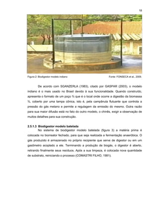 18

Figura 2: Biodigestor modelo indiano

Fonte: FONSECA et al., 2009.

De acordo com SGANZERLA (1983), citado por GASPAR (2003), o modelo
indiano é o mais usado no Brasil devido à sua funcionalidade. Quando construído,
apresenta o formato de um poço ¾ que é o local onde ocorre a digestão da biomassa
¾, coberto por uma tampa cônica, isto é, pela campânula flutuante que controla a
pressão do gás metano e permite a regulagem da emissão do mesmo. Outra razão
para sua maior difusão está no fato do outro modelo, o chinês, exigir a observação de
muitos detalhes para sua construção.
2.5.1.3 Biodigestor modelo batelada
No sistema de biodigestor modelo batelada (figura 3) a matéria prima é
colocada no biorreator fechado, para que seja realizada a fermentação anaeróbica. O
gás produzido é armazenado no próprio recipiente que serve de digestor ou em um
gasômetro acoplado a ele. Terminando a produção de biogás, o digestor é aberto,
retirando finalmente seus resíduos. Após a sua limpeza, é colocada nova quantidade
de substrato, reiniciando o processo (COMASTRI FILHO, 1981).

 
