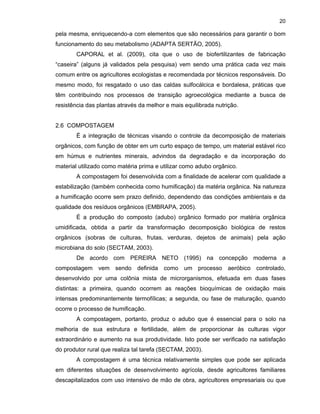 20

pela mesma, enriquecendo-a com elementos que são necessários para garantir o bom
funcionamento do seu metabolismo (ADAPTA SERTÃO, 2005).
CAPORAL et al. (2009), cita que o uso de biofertilizantes de fabricação
“caseira” (alguns já validados pela pesquisa) vem sendo uma prática cada vez mais
comum entre os agricultores ecologistas e recomendada por técnicos responsáveis. Do
mesmo modo, foi resgatado o uso das caldas sulfocálcica e bordalesa, práticas que
têm contribuindo nos processos de transição agroecológica mediante a busca de
resistência das plantas através da melhor e mais equilibrada nutrição.

2.6 COMPOSTAGEM
É a integração de técnicas visando o controle da decomposição de materiais
orgânicos, com função de obter em um curto espaço de tempo, um material estável rico
em húmus e nutrientes minerais, advindos da degradação e da incorporação do
material utilizado como matéria prima e utilizar como adubo orgânico.
A compostagem foi desenvolvida com a finalidade de acelerar com qualidade a
estabilização (também conhecida como humificação) da matéria orgânica. Na natureza
a humificação ocorre sem prazo definido, dependendo das condições ambientais e da
qualidade dos resíduos orgânicos (EMBRAPA, 2005).
É a produção do composto (adubo) orgânico formado por matéria orgânica
umidificada, obtida a partir da transformação decomposição biológica de restos
orgânicos (sobras de culturas, frutas, verduras, dejetos de animais) pela ação
microbiana do solo (SECTAM, 2003).
De acordo com PEREIRA NETO (1995) na concepção moderna a
compostagem vem sendo definida como um processo aeróbico controlado,
desenvolvido por uma colônia mista de microrganismos, efetuada em duas fases
distintas: a primeira, quando ocorrem as reações bioquímicas de oxidação mais
intensas predominantemente termofílicas; a segunda, ou fase de maturação, quando
ocorre o processo de humificação.
A compostagem, portanto, produz o adubo que é essencial para o solo na
melhoria de sua estrutura e fertilidade, além de proporcionar às culturas vigor
extraordinário e aumento na sua produtividade. Isto pode ser verificado na satisfação
do produtor rural que realiza tal tarefa (SECTAM, 2003).
A compostagem é uma técnica relativamente simples que pode ser aplicada
em diferentes situações de desenvolvimento agrícola, desde agricultores familiares
descapitalizados com uso intensivo de mão de obra, agricultores empresariais ou que

 