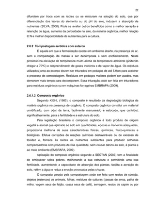 22

difundem por troca com as raízes ou se misturam na solução do solo, que por
diferenciação dos teores do elemento ou do pH do solo, induzem a absorção de
nutrientes (SILVA, 2008). Pode se avaliar outros benefícios como a melhor aeração e
retenção de água, aumento da porosidade no solo, da matéria orgânica, melhor relação
C:N e melhor disponibilidade de nutrientes para a cultura.

2.6.2 Compostagem aeróbica com esterco
É aquela em que a fermentação ocorre em ambiente aberto, na presença de ar,
sem a compactação da massa a ser decomposta e sem encharcamento. Neste
processo há elevação de temperatura muito acima da temperatura ambiente (podendo
chegar a 70ºC) e desprendimento de gases inodoros e de vapor de água. Os resíduos
utilizados junto ao esterco devem ser triturados em pedaços de até 5,0cm para acelerar
o processo de compostagem. Resíduos em pedaços maiores podem ser usados, mas
demoram mais tempo para decomporem. Essa trituração pode ser feita em trituradores
para resíduos orgânicos ou em máquinas forrageiras EMBRAPA (2009).

2.6.1.2 Composto orgânico
Segundo KIEHL (1985), o composto é resultado da degradação biológica da
matéria orgânica na presença de oxigênio. O composto orgânico constitui um material
umidificado, com odor de terra, facilmente manuseado e estocado, que contribui,
significativamente, para a fertilidade e a estrutura do solo.
Pela legislação brasileira o composto orgânico é todo produto de origem
vegetal e animal que aplicado ao solo em quantidades, épocas e maneiras adequadas,
proporciona melhoria de suas características físicas, químicas, físico-químicas e
biológicas. Efetua correções de reações químicas desfavoráveis ou de excesso de
toxidez e, fornece às raízes os nutrientes suficientes para produzir colheitas
compensadoras com produtos de boa qualidade, sem causar danos ao solo, à planta e
ao meio ambiente (EMBRAPA, 2009).
Aplicação do composto orgânico segundo a SECTAN (2003) tem a finalidade
de enriquecer solos pobres, melhorando a sua estrutura e permitindo uma boa
fertilidade, aumentando a capacidade de absorção das plantas, facilita a aeração do
solo, retêm a água e reduz a erosão provocada pelas chuvas.
O composto gerado pela compostagem pode ser feito com restos de comida,
dejetos (estercos) de animais, folhas, resíduos de culturas (cascas de arroz, palha de
milho, vagem seca de feijão, casca seca de café), serragem, restos de capim ou por

 