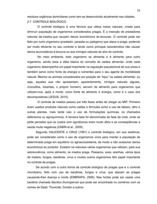 23

resíduos orgânicos domiciliares como tem se desenvolvido atualmente nas cidades.
2.7 CONTROLE BIOLÓGICO
O controle biológico é uma técnica que utiliza meios naturais, criada para
diminuir população de organismos considerados pragas. É a inserção de predadores
naturais de insetos que causam danos econômicos às lavouras. O controle pode ser
feito por outro organismo (predador, parasita ou patógeno) que ataca a praga, podendo
ser muito eficiente no seu controle e tendo como principal característica não causar
danos acumulativos à lavoura ou aos inimigos naturais do alvo do controle.
No meio ambiente, todo organismo se alimenta e é alimento para outro
organismo, sendo essa a idéia básica do conceito de cadeia alimentar, onde cada
organismo desempenha um papel importante na regulação populacional de sua presa e
também serve como fonte de energia e nutrientes para o seu agente de mortalidade
natural. Mesmo os animais considerados em posição de “topo” na cadeia alimentar, ou
seja, aqueles que não apresentam, aparentemente, inimigos naturais (águias,
crocodilos, tubarões, o próprio homem), servem de alimento para organismos que
utilizam-nos, após a morte, como fonte de alimento e energia, como é o caso dos
decompositores (JESUS, 2010).
O controle de insetos passou por três fases antes de chegar ao MIP. Primeiro
eram usados produtos naturais como caldas e fórmulas como o uso de tabaco, alho e
outras plantas, mais tarde veio o uso de formulações químicas, os chamados
defensivos ou agroquímicos. A terceira fase foi denominada de fase da crise, onde se
pôde perceber que os custos com agrotóxicos eram muito altos e as conseqüências a
saúde muito negativas (ZABIN et al., 2009).
Segundo VALICENTE e CRUZ (1991) o controle biológico, em sua essência,
pode ser considerado como o uso de organismos vivos para manter a população de
determinada praga em equilíbrio no agroecossistema, de modo a não ocasionar danos
econômicos ao produtor. Existem na natureza vários organismos que utilizam, para sua
sobrevivência, como alimento, os insetos praga. Pássaros, aves, aranhas, vários tipos
de insetos, fungos, bactérias, vírus e muitos outros organismos têm papel importante
no controle de pragas.
De acordo com a outra forma de controle biológico de pragas que é o controle
microbiano, feito com uso de bactérias, fungos e vírus, que atacam as pragas
causando-lhes doença e morte (EMBRAPA, 2006). Nas hortas pode ser usada uma
bactéria chamada Bacillus thuringiensis que pode ser encontrada no comércio com os
nomes de Dipel, Thuricide, Condor e outros.

 