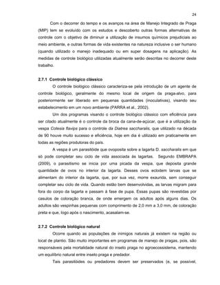 24

Com o decorrer do tempo e os avanços na área de Manejo Integrado de Praga
(MIP) tem se evoluído com os estudos e descoberto outras formas alternativas de
controle com o objetivo de diminuir a utilização de insumos químicos prejudiciais ao
meio ambiente, e outras formas de vida existentes na natureza inclusive o ser humano
(quando utilizado o manejo inadequado ou em super dosagens na aplicação). As
medidas de controle biológico utilizadas atualmente serão descritas no decorrer deste
trabalho.

2.7.1 Controle biológico clássico
O controle biológico clássico caracteriza-se pela introdução de um agente de
controle biológico, geralmente do mesmo local de origem da praga-alvo, para
posteriormente ser liberado em pequenas quantidades (inoculativas), visando seu
estabelecimento em um novo ambiente (PARRA et al., 2002).
Um dos programas visando o controle biológico clássico com eficiência para
ser citado atualmente é o controle da broca da cana-de-açúcar, que é a utilização da
vespa Cotesia flavips para o controle da Diatrea saccharalis, que utilizado na década
de 90 houve muito sucesso e eficiência, hoje em dia é utilizado em praticamente em
todas as regiões produtoras do país.
A vespa é um parasitóide que ovoposita sobre a lagarta D. saccharalis em que
só pode completar seu ciclo de vida associada às lagartas.

Segundo EMBRAPA

(2009), o parasitismo se inicia por uma picada da vespa, que deposita grande
quantidade de ovos no interior da lagarta. Desses ovos eclodem larvas que se
alimentam do interior da lagarta, que, por sua vez, morre exaurida, sem conseguir
completar seu ciclo de vida. Quando estão bem desenvolvidas, as larvas migram para
fora do corpo da lagarta e passam à fase de pupa. Essas pupas são revestidas por
casulos de coloração branca, de onde emergem os adultos após alguns dias. Os
adultos são vespinhas pequenas com comprimento de 2,0 mm a 3,0 mm, de coloração
preta e que, logo após o nascimento, acasalam-se.

2.7.2 Controle biológico natural
Ocorre quando as populações de inimigos naturais já existem na região ou
local de plantio. São muito importantes em programas de manejo de pragas, pois, são
responsáveis pela mortalidade natural do inseto praga no agroecossistema, mantendo
um equilíbrio natural entre inseto praga e predador.
Tais parasitóides ou predadores devem ser preservados (e, se possível,

 