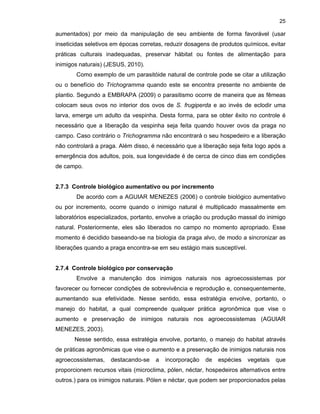 25

aumentados) por meio da manipulação de seu ambiente de forma favorável (usar
inseticidas seletivos em épocas corretas, reduzir dosagens de produtos químicos, evitar
práticas culturais inadequadas, preservar hábitat ou fontes de alimentação para
inimigos naturais) (JESUS, 2010).
Como exemplo de um parasitóide natural de controle pode se citar a utilização
ou o benefício do Trichogramma quando este se encontra presente no ambiente de
plantio. Segundo a EMBRAPA (2009) o parasitismo ocorre de maneira que as fêmeas
colocam seus ovos no interior dos ovos de S. frugiperda e ao invés de eclodir uma
larva, emerge um adulto da vespinha. Desta forma, para se obter êxito no controle é
necessário que a liberação da vespinha seja feita quando houver ovos da praga no
campo. Caso contrário o Trichogramma não encontrará o seu hospedeiro e a liberação
não controlará a praga. Além disso, é necessário que a liberação seja feita logo após a
emergência dos adultos, pois, sua longevidade é de cerca de cinco dias em condições
de campo.

2.7.3 Controle biológico aumentativo ou por incremento
De acordo com a AGUIAR MENEZES (2006) o controle biológico aumentativo
ou por incremento, ocorre quando o inimigo natural é multiplicado massalmente em
laboratórios especializados, portanto, envolve a criação ou produção massal do inimigo
natural. Posteriormente, eles são liberados no campo no momento apropriado. Esse
momento é decidido baseando-se na biologia da praga alvo, de modo a sincronizar as
liberações quando a praga encontra-se em seu estágio mais susceptível.

2.7.4 Controle biológico por conservação
Envolve a manutenção dos inimigos naturais nos agroecossistemas por
favorecer ou fornecer condições de sobrevivência e reprodução e, consequentemente,
aumentando sua efetividade. Nesse sentido, essa estratégia envolve, portanto, o
manejo do habitat, a qual compreende qualquer prática agronômica que vise o
aumento e preservação de inimigos naturais nos agroecossistemas (AGUIAR
MENEZES, 2003).
Nesse sentido, essa estratégia envolve, portanto, o manejo do habitat através
de práticas agronômicas que vise o aumento e a preservação de inimigos naturais nos
agroecossistemas,

destacando-se

a

incorporação

de

espécies

vegetais

que

proporcionem recursos vitais (microclima, pólen, néctar, hospedeiros alternativos entre
outros.) para os inimigos naturais. Pólen e néctar, que podem ser proporcionados pelas

 