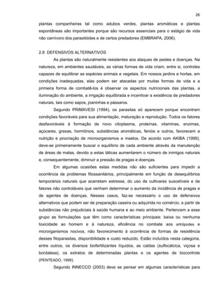 26

plantas companheiras tal como adubos verdes, plantas aromáticas e plantas
espontâneas são importantes porque são recursos essenciais para o estágio de vida
não carnívoro dos parasitóides e de certos predadores (EMBRAPA, 2006).

2.8 DEFENSIVOS ALTERNATIVOS
As plantas são naturalmente resistentes aos ataques de pestes e doenças. Na
natureza, em ambientes saudáveis, as várias formas de vida criam, entre si, controles
capazes de equilibrar as espécies animais e vegetais. Em nossos jardins e hortas, em
condições inadequadas, elas podem ser atacadas por muitas formas de vida e a
primeira forma de combatê-los é observar os aspectos nutricionais das plantas, a
iluminação do ambiente, a irrigação equilibrada e incentivar a existência de predadores
naturais, tais como sapos, joaninhas e pássaros.
Segundo PRIMAVESI (1994), os parasitas só aparecem porque encontram
condições favoráveis para sua alimentação, maturação e reprodução. Todos os fatores
desfavoráveis à formação de novo citoplasma, proteínas, vitaminas, enzimas,
açúcares, graxas, hormônios, substâncias aromáticas, fenóis e outros, favorecem a
nutrição e procriação de microorganismos e insetos. De acordo com AKIBA (1999),
deve-se primeiramente buscar o equilíbrio de cada ambiente através da manutenção
de áreas de matas, devido a estas táticas aumentarem o número de inimigos naturais
e, consequentemente, diminuir a pressão de pragas e doenças.
Em algumas ocasiões estas medidas não são suficientes para impedir a
ocorrência de problemas fitossanitários, principalmente em função de desequilíbrios
temporários naturais que acarretam estresse, do uso de cultivares suscetíveis e de
fatores não controláveis que venham determinar o aumento da incidência de pragas e
de agentes de doenças. Nesses casos, faz-se necessário o uso de defensivos
alternativos que podem ser de preparação caseira ou adquirida no comércio, a partir de
substâncias não prejudiciais à saúde humana e ao meio ambiente. Pertencem a esse
grupo as formulações que têm como características principais: baixa ou nenhuma
toxicidade ao homem e à natureza, eficiência no combate aos artrópodes e
microrganismos nocivos, não favorecimento à ocorrência de formas de resistência
desses fitoparasitas, disponibilidade e custo reduzido. Estão incluídos nesta categoria,
entre outros, os diversos biofertilizantes líquidos, as caldas (sulfocálcica, viçosa e
bordalesa), os extratos de determinadas plantas e os agentes de biocontrole
(PENTEADO, 1999).
Segundo INNECCO (2003) deve se pensar em algumas características para

 