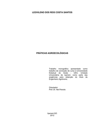 7

LEOVILENO DOS REIS COSTA SANTOS

PRÁTICAS AGROECOLÓGICAS

Trabalho monográfico apresentado como
trabalho de conclusão de curso à Universidade
Estadual de Goiás - UEG, Unidade
Universitária de Ipameri, como parte das
exigências para obtenção do título de
Engenheiro Agrônomo.

Orientador:
Prof. Dr. Nei Peixoto

Ipameri-GO
2012

 