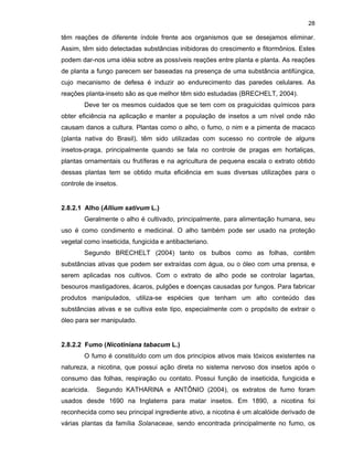 28

têm reações de diferente índole frente aos organismos que se desejamos eliminar.
Assim, têm sido detectadas substâncias inibidoras do crescimento e fitormônios. Estes
podem dar-nos uma idéia sobre as possíveis reações entre planta e planta. As reações
de planta a fungo parecem ser baseadas na presença de uma substância antifúngica,
cujo mecanismo de defesa é induzir ao endurecimento das paredes celulares. As
reações planta-inseto são as que melhor têm sido estudadas (BRECHELT, 2004).
Deve ter os mesmos cuidados que se tem com os praguicidas químicos para
obter eficiência na aplicação e manter a população de insetos a um nível onde não
causam danos a cultura. Plantas como o alho, o fumo, o nim e a pimenta de macaco
(planta nativa do Brasil), têm sido utilizadas com sucesso no controle de alguns
insetos-praga, principalmente quando se fala no controle de pragas em hortaliças,
plantas ornamentais ou frutíferas e na agricultura de pequena escala o extrato obtido
dessas plantas tem se obtido muita eficiência em suas diversas utilizações para o
controle de insetos.

2.8.2.1 Alho (Allium sativum L.)
Geralmente o alho é cultivado, principalmente, para alimentação humana, seu
uso é como condimento e medicinal. O alho também pode ser usado na proteção
vegetal como inseticida, fungicida e antibacteriano.
Segundo BRECHELT (2004) tanto os bulbos como as folhas, contêm
substâncias ativas que podem ser extraídas com água, ou o óleo com uma prensa, e
serem aplicadas nos cultivos. Com o extrato de alho pode se controlar lagartas,
besouros mastigadores, ácaros, pulgões e doenças causadas por fungos. Para fabricar
produtos manipulados, utiliza-se espécies que tenham um alto conteúdo das
substâncias ativas e se cultiva este tipo, especialmente com o propósito de extrair o
óleo para ser manipulado.

2.8.2.2 Fumo (Nicotiniana tabacum L.)
O fumo é constituído com um dos princípios ativos mais tóxicos existentes na
natureza, a nicotina, que possui ação direta no sistema nervoso dos insetos após o
consumo das folhas, respiração ou contato. Possui função de inseticida, fungicida e
acaricida.

Segundo KATHARINA e ANTÔNIO (2004), os extratos de fumo foram

usados desde 1690 na Inglaterra para matar insetos. Em 1890, a nicotina foi
reconhecida como seu principal ingrediente ativo, a nicotina é um alcalóide derivado de
várias plantas da família Solanaceae, sendo encontrada principalmente no fumo, os

 