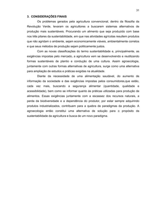 31

3. CONSIDERAÇÕES FINAIS
Os problemas gerados pela agricultura convencional, dentro da filosofia da
Revolução Verde, levaram os agricultores a buscarem sistemas alternativos de
produção mais sustentáveis. Procurando um alimento que seja produzido com base
nos três pilares da sustentabilidade, em que nas atividades agrícolas resultem produtos
que não agridam o ambiente, sejam economicamente viáveis, ambientalmente corretos
e que seus métodos de produção sejam politicamente justos.
Com as novas classificações do termo sustentabilidade e, principalmente, as
exigências impostas pelo mercado, a agricultura vem se desenvolvendo e reutilizando
formas sustentáveis de plantio e condução de uma cultura. Assim agroecologia,
juntamente com outras formas alternativas de agricultura, surge como uma alternativa
para ampliação de estudos e práticas exigidas na atualidade.
Diante da necessidade de uma alimentação saudável, do aumento de
informação da sociedade e das exigências impostas pelos consumidores,que estão,
cada vez mais, buscando a segurança alimentar (quantidade, qualidade e
acessibilidade), bem como se informar quanto às práticas utilizadas para produção de
alimentos. Essas exigências juntamente com a escassez dos recursos naturais, a
perda da biodiversidade e a dependência do produtor, por estar sempre adquirindo
produtos industrializados, contribuem para a quebra de paradigmas da produção. A
agroecologia então constitui uma alternativa de solução para o propósito da
sustentabilidade da agricultura e busca de um novo paradigma.

 