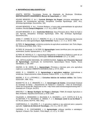 32

4. REFERÊNCIAS BIBLIOGRÁFICAS
ADAPTA SERTÃO. Tecnologias Sociais de Adaptação às Mudanças
BIOFERTILIZANTE ANAERÓBICO- Manual de Capacitação. p.1. 2005.

Climáticas.

AGUIAR MENEZES, E. de L. Controle Biológico de Pragas: princípios eestratégias de
aplicação em ecossistemas agrícolas. Seropédica: Embrapa Agrobiologia, 2003. 44.p.
(Embrapa Agrobiologia. Documentos, 164).
AGUIAR MENEZES, E. de L. Controle Biológico: a busca pela sustentabilidade da agricultura
brasileira. Revista Campo & Negócios. v. 4, n. 42, p. 66-67. 2006.
AGUIAR MENEZES, E. de L. Inseticidas Botânicos: Seus Princípios ativos, Modo de Ação e
Uso Agrícola. Seropédica: Embrapa Agrobiologia, 2005. 58p. (Embrapa Agrobiologia.
Documento 205).
AKIBA, F.; CARMO, M. do G. F.; RIBEIRO, R. de L. D. As doenças infecciosas das lavouras
dentro de uma visão agroecológica. Ação Ambiental, Viçosa, v. 2, n. 5, p. 30-33, 1999.
ALTIERI, M. Agroecologia: a dinâmica produtiva da agricultura sustentável. 4ed. Porto Alegre,
RS: Editora da UFRGS, 2004. 120 p.
ALTIERI, M. Introdução. In: ALTIERI, M. Agroecologia: bases científicas para uma agricultura
sustentável. Guaíba: Agropecuária. p. 15-17. 2002.
ALTIERI, M.; NICHOLLS, C. I. Agroecologia Resgatando a Agricultura Orgânica a partir de um
Modelo Industrial de Produção e Distribuição. Ciência & Ambiente n.27. p. 12. 2003.
ANA. ARTICULAÇÃO NACIONAL DE AGROECOLOGIA. Caderno do II Encontro Nacional
de Agroecologia: Construção do Conhecimento Agroecológico Novos Papéis, Novas
Identidades. p. 228. 2007.
AQUINO, A. M.; ASSIS, R. L. Agroecologia: Princípios e técnicas para uma agricultura
orgânica e sustentável. EMBRAPA AGROBIOLOGIA. p. 47-75. 2005.
ASSIS, R. L.; ROMERO, A. R. Agroecologia e agricultura orgânica: controvérsias e
tendências. Desenvolvimento e Meio Ambiente, Editora UFPR. n. 6, p. 67-80. 2002.
BIDONE, F. R. A. e POVINELLI, J. Conceitos básicos de resíduos sólidos. São Carlos.
EESC/USP, 1999. 120 p.
BOARETTO, M. A. C.; BRANDÃO, A. L. S. Amostragem de Insetos. Universidade Estadual
do Sudoeste da Bahia – Departamento de Fitotecnia e Zootecnia – Área de Entomologia.
Vitória da Conquista BA. Disponível no link < http://www.uesb.br/entomologia/amostrag.html >.
Acessado em 15 de jan. de 2012.
BRECHELT, A. Manejo Ecológico de Pragas e Doenças. FAMA (Fundação Agricultura e
Meio Ambiente). República Dominicana. p.19-24. 2004.
CALEGARI, A.; MONDARDO, A.; BULISANI, E. A.; WILDNER, L. do P.; COSTA, M. B. B. da;
ALCÂNTARA, P. B.; MIYASAKA, S.; AMADO, T. J. C. Adubação verde no sul do Brasil. 2.
ed. Rio de Janeiro: AS-PTA, 1993. 346 p.
CAMPANHOLA, C.; VALARINI, P. J. A agricultura orgânica e seu potencial para o pequeno
agricultor. Cadernos de Ciência & Tecnologia, v.18, n.3, p. 69-101, 2001.
CAPORAL, F. R.; COSTABEBER, J. A. Agroecologia: enfoque científico e estratégico.
Agroecol. e Desenv. Rur. Sustent., Porto Alegre, v.3, n.2. p. 14. 2002 .

 