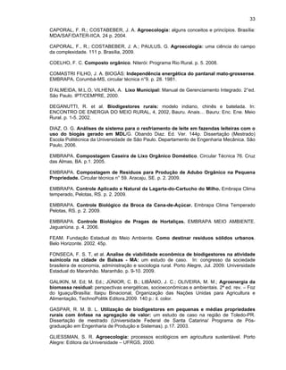 33
CAPORAL, F. R.; COSTABEBER, J. A. Agroecologia: alguns conceitos e princípios. Brasília:
MDA/SAF/DATER-IICA. 24 p. 2004.
CAPORAL, F., R.; COSTABEBER, J. A.; PAULUS, G. Agroecologia: uma ciência do campo
da complexidade. 111 p. Brasília, 2009.
COELHO, F. C. Composto orgânico. Niterói: Programa Rio Rural. p. 5. 2008.
COMASTRI FILHO, J. A. BIOGÁS: Independência energética do pantanal mato-grossense.
EMBRAPA, Corumbá-MS, circular técnica n°9. p. 28. 1981.
D’ALMEIDA, M.L.O, VILHENA, A. Lixo Municipal: Manual de Gerenciamento Integrado. 2°ed.
São Paulo. IPT/CEMPRE, 2000.
DEGANUTTI, R. et al. Biodigestores rurais: modelo indiano, chinês e batelada. In:
ENCONTRO DE ENERGIA DO MEIO RURAL, 4, 2002, Bauru. Anais… Bauru: Enc. Ene. Meio
Rural. p. 1-5. 2002.
DIAZ, O. G. Análises de sistema para o resfriamento de leite em fazendas leiteiras com o
uso do biogás gerado em MDL/G. Obando Diaz. Ed. Ver. 144p. Dissertação (Mestrado)
Escola Politécnica da Universidade de São Paulo. Departamento de Engenharia Mecânica. São
Paulo, 2006.
EMBRAPA. Compostagem Caseira de Lixo Orgânico Doméstico. Circular Técnica 76. Cruz
das Almas, BA. p.1. 2005.
EMBRAPA. Compostagem de Resíduos para Produção de Adubo Orgânico na Pequena
Propriedade. Circular técnica n° 59. Aracaju, SE. p. 2. 2009.
EMBRAPA. Controle Aplicado e Natural da Lagarta-do-Cartucho do Milho. Embrapa Clima
temperado, Pelotas, RS. p. 2. 2009.
EMBRAPA. Controle Biológico da Broca da Cana-de-Açúcar. Embrapa Clima Temperado
Pelotas, RS. p. 2. 2009.
EMBRAPA. Controle Biológico de Pragas de Hortaliças. EMBRAPA MEIO AMBIENTE.
Jaguariúna. p. 4. 2006.
FEAM. Fundação Estadual do Meio Ambiente. Como destinar resíduos sólidos urbanos.
Belo Horizonte. 2002. 45p.
FONSECA, F. S. T, et al. Analise de viabilidade econômica de biodigestores na atividade
suinícola na cidade de Balsas - MA: um estudo de caso. In: congresso da sociedade
brasileira de economia, administração e sociologia rural. Porto Alegre, Jul. 2009. Universidade
Estadual do Maranhão. Maranhão. p. 9-10. 2009.
GALIKIN, M. Ed; M. Ed.; JÚNIOR, C. B.; LIBÂNIO, J. C.; OLIVEIRA, M. M.; Agroenergia da
biomassa residual: perspectivas energéticas, socioeconômicas e ambientais. 2ª ed. rev. – Foz
do Iguaçu/Brasília: Itaipu Binacional, Organização das Nações Unidas para Agricultura e
Alimentação, TechnoPolitik Editora,2009. 140 p.: il. color.
GASPAR, R. M. B. L. Utilização de biodigestores em pequenas e médias propriedades
rurais com ênfase na agregação de valor: um estudo de caso na região de Toledo-PR.
Dissertação de mestrado (Universidade Federal de Santa Catarina/ Programa de Pósgraduação em Engenharia de Produção e Sistemas). p.17. 2003.
GLIESSMAN, S. R. Agroecologia: processos ecológicos em agricultura sustentável. Porto
Alegre: Editora da Universidade – UFRGS, 2000.

 