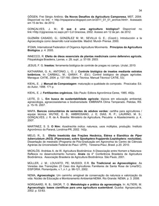 34
GÖGEN, Frei Sérgio Antônio. Os Novos Desafios da Agricultura Camponesa. MST, 2004.
Disponível no link: < http://mpaparana.blogspot.com.br/2011_01_01_archive.html>. Acessado
em 15 de fev. de 2012.
GONÇALVES, J. M.; O que é uma agricultura biológica? Disponível
link:<http://cjigraciosa.no.sapo.pt/> CJI Graciosa, 2002. Acesso em 12 de jan. de 2012.

no

GUZMÁN CASADO, G.; GONZÁLEZ M. M.; SEVILLA G. E.; (Coord.). Introducción a la
Agroecología como desarrollo rural sostenible. Madrid: Mundi- Prensa. 2000.
IFOAN, International Federation of Organics Agriculture Moviments. Princípios da Agricultura
Biológica. p. 4. 2005.
INNECCO, R. Efeito de óleos essenciais de plantas medicinais como defensivo agrícola.
Fitopatologia Brasileira, Lavras, v. 28, supl., p. 57-59. 2003.
JESUS, F. G. Insetos: ferramenta biológica de controle de pragas no campo. Urutaí, 2010.
KATHARINA, G. A.; ANTONIO, L. O. J. Controle biológico de insetos mediante extratos
botânicos. In: CARBALL, M.; GARAY, F. (Ed.). Control biológico de plagas agrícolas.
Managua: CATIE, 2004. p. 137-160. (Série Técnica. Manual Técnico/ CATIE, 53).
KIEHL, E. J. Manual de Compostagem: maturação e qualidade do composto. Piracicaba: Ed.
do Autor, 1998. 171 p.
KIEHL, E. J. Fertilizantes orgânicos. São Paulo: Editora Agronômica Ceres, 1985. 492p.
LEITE, D. L. Em busca de sustentabilidade agrícola: tópicos em educação ambiental,
agroecologia, agroecossistemas e biodiversidade. EMBRAPA Clima Temperado. Pelotas, RS.
p. 15-16. 2007.
MAPA. Bancos comunitários de sementes de adubos verdes: cartilha para agricultores /
equipe técnica: WUTKE, E. B.; AMBROSANO, J. E; DIAS, R. P.; LAURINO, M. S.;
GONÇALVES, J. R. de A. Brasília: Ministério da Agricultura, Pecuária e Abastecimento. p. 4.
2007.
MARTINEZ, S. S. O Nim: Azadirachta indica: natureza, usos múltiplos, produção. Instituto
Agronômico do Paraná, Londrina-PR, 2002. 142p.
MELO, R., S. Efeito Inseticida das Frações Hexânica, Etérea e Etanólica de Piper
tuberculatum JACQ. (Piperaceae), sobre Spodoptera frugiperda (Lepidoptera: noctuidae).
Dissertação de mestrado (Programa de Pós-Graduação em Agronomia do Centro de Ciências
Agrárias da Universidade Federal do Piauí- UFPI). Teresina-Piauí, Brasil. p.20. 2010.
MICKLÓS. Andréas A. de W. Agricultura Biodinâmica: A Dissociação entre Homem e Natureza:
Reflexos no desenvolvimento humano. Anais da 4° Conferência Brasileira de Agricultura
Biodinâmica. Associação Brasileira de Agricultura Biodinâmica. São Paulo, 2001.
MÜLLER, J. M.; LOUVATO, PE; MUSSOI, E.R. Do Tradicional ao Agroecológico: As
Veredas das Transições (O Caso dos Agricultores Familiares de Santa Rosa de Lima/SC).
EISFORIA. Florianópolis, v.1.,n.1.,p. 98-121, 2002.
NEMA, Agroecologia: Um caminho amigável de conservação da natureza e valorização da
vida. Núcleo de Educação e Monitoramento Ambiental-NEMA. Rio Grande: NEMA. p. 3. 2008.
NORGAARD, R. B.; SIKOR, T. O. Metodologia e prática da agroecologia. In: ALTIERI, M.
Agroecologia: bases científicas para uma agricultura sustentável. Guaíba: Agropecuária,
2002. p. 53-83.

 