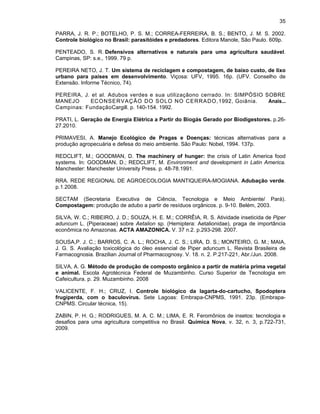 35
PARRA, J. R. P.; BOTELHO, P. S. M.; CORREA-FERREIRA, B. S.; BENTO, J. M. S. 2002.
Controle biológico no Brasil: parasitóides e predadores. Editora Manole, São Paulo. 609p.
PENTEADO, S. R. Defensivos alternativos e naturais para uma agricultura saudável.
Campinas, SP: s.e., 1999. 79 p.
PEREIRA NETO, J. T. Um sistema de reciclagem e compostagem, de baixo custo, de lixo
urbano para países em desenvolvimento. Viçosa: UFV, 1995. 16p. (UFV. Conselho de
Extensão. Informe Técnico, 74).
PEREIRA, J. et al. Adubos verdes e sua utilizaçãono cerrado. In: SIMPÓSIO SOBRE
MANEJO
ECON SERVAÇÃO DO SOL O NO CERRADO,1992, Goiânia.
Anais...
Campinas: FundaçãoCargill. p. 140-154. 1992.
PRATI, L. Geração de Energia Elétrica a Partir do Biogás Gerado por Biodigestores. p.2627.2010.
PRIMAVESI, A. Manejo Ecológico de Pragas e Doenças: técnicas alternativas para a
produção agropecuária e defesa do meio ambiente. São Paulo: Nobel, 1994. 137p.
REDCLIFT, M.; GOODMAN, D. The machinery of hunger: the crisis of Latin America food
systems. In: GOODMAN, D.; REDCLIFT, M. Environment and development in Latin America.
Manchester: Manchester University Press. p. 48-78.1991.
RRA. REDE REGIONAL DE AGROECOLOGIA MANTIQUEIRA-MOGIANA. Adubação verde.
p.1.2008.
SECTAM (Secretaria Executiva de Ciência, Tecnologia e Meio Ambiente/ Pará).
Compostagem: produção de adubo a partir de resíduos orgânicos. p. 9-10. Belém, 2003.
SILVA, W. C.; RIBEIRO, J. D.; SOUZA, H. E. M.; CORRÊIA, R. S. Atividade inseticida de Piper
aduncum L. (Piperaceae) sobre Aetalion sp. (Hemiptera: Aetalionidae), praga de importância
econômica no Amazonas. ACTA AMAZONICA. V. 37 n.2. p.293-298. 2007.
SOUSA,P. J. C.; BARROS, C. A. L.; ROCHA, J. C. S.; LIRA, D. S.; MONTEIRO, G. M.; MAIA,
J. G. S. Avaliação toxicológica do óleo essencial de Piper aduncum L. Revista Brasileira de
Farmacognosia. Brazilian Journal of Pharmacognosy. V. 18. n. 2. P.217-221, Abr./Jun. 2008.
SILVA, A. G. Método de produção de composto orgânico a partir de matéria prima vegetal
e animal. Escola Agrotécnica Federal de Muzambinho. Curso Superior de Tecnologia em
Cafeicultura. p. 29. Muzambinho. 2008
VALICENTE, F. H.; CRUZ, I. Controle biológico da lagarta-do-cartucho, Spodoptera
frugiperda, com o baculovírus. Sete Lagoas: Embrapa-CNPMS, 1991. 23p. (EmbrapaCNPMS. Circular técnica, 15).
ZABIN, P. H. G.; RODRIGUES, M. A. C. M.; LIMA, E. R. Feromônios de insetos: tecnologia e
desafios para uma agricultura competitiva no Brasil. Química Nova, v. 32, n. 3, p.722-731,
2009.

 