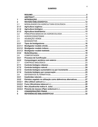 4

SUMÁRIO

1
2
2.1
2.1.1
2.1.2
2.1.3
2.2
2.3
2.4
2.5
2.5.1
2.5.1.1
2.5.1.2
2.5.1.3
2.5.2
2.6
2.6.1
2.6.2
2.7
2.7.1
2.7.2
2.7.3
2.7.4
2.8
2.8.1
2.8.2
2.8.2.1
2.8.2.2
2.8.2.3
2.8.2.4
3
4

RESUMO ............................................................................................................5
ABSTRACT ........................................................................................................6
INTRODUÇÃO ...................................................................................................7
REVISÃO BIBLIOGRÁFICA............................................................................12
MODALIDADES DA AGRICULTURA ECOLÓGICA ........................................12
Agricultura orgânica ......................................................................................12
Agricultura biológica .....................................................................................12
Agricultura biodinâmica ................................................................................13
PRINCÍPIOS BÁSICOS DA AGROECOLOGIA ...............................................14
AGROECOSSISTEMAS ..................................................................................14
ADUBAÇÃO VERDE ........................................................................................14
BIODIGESTOR.................................................................................................15
Tipos de biodigestores ..................................................................................16
Biodigestor modelo chinês ...........................................................................16
Biodigestor modelo indiano ..........................................................................17
Biodigestor modelo batelada ........................................................................18
Biofertilizantes ................................................................................................19
COMPOSTAGEM .............................................................................................20
Processo de humificação ..............................................................................21
Compostagem aeróbica com esterco ..........................................................22
CONTROLE BIOLÓGICO ................................................................................23
Controle biológico clássico ..........................................................................24
Controle biológico natural.............................................................................24
Controle biológico aumentativo ou por incremento ..................................25
Controle biológico por conservação ............................................................25
DEFENSIVOS ALTERNATIVOS ......................................................................26
Inseticidas naturais ........................................................................................27
Extratos vegetais na utilização como defensivos alternativos .................27
Alho (Allium sativum L.) ................................................................................28
Fumo (Nicotiniana tabacum L.) .....................................................................28
Nim (Azadirachta indica A. Juss) .................................................................29
Pimenta de macaco (Piper anduncum L.) ....................................................29
CONSIDERAÇÕES FINAIS .............................................................................31
REFERÊNCIAS BIBLIOGRÁFICAS ...............................................................32

 