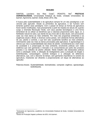 5

RESUMO
SANTOS,
Leovileno
dos
Reis
Costa1;
PEIXOTO,
Nei2.
PRÁTICAS
AGROECOLÓGIAS. Universidade Estadual de Goiás, Unidade Universitária de
Ipameri, Agronomia, Ipameri, Goiás, Brasil, 2012, 35p.
A busca pela sustentabilidade e da agricultura sempre foi um dos paradigmas a ser
vencido pelo agricultor. Desde os primórdios da agricultura, o ser humano vem
tentando quebrar esse paradigma. Com o passar do tempo as formas de agricultura
foram sendo modificadas, mais precisamente a partir de meados do século 20, quando
surgiu a chamada Revolução Verde, com seus pacotes tecnológicos e uma forma
lamentável de se utilizar os benefícios que a natureza proporciona (solo, água, ar, a
fertilidade natural do solo), que diante de seu início até os dias atuais, vem provocando
cada vez mais danos ao meio ambiente. Por meio dos programas ambientais e as
exigências atuais o Brasil, e diversos outros países, vem adotando formas alternativas
de uso, plantio e controle, o que tem sido usualmente benéfico ao meio ambiente,
minimizando cada vez mais os danos provocados pela agricultura. A agroecologia é a
ciência que visa à sustentabilidade das áreas de plantio, considerando-se o bem estar
da sociedade e a preservação do meio ambiente, envolvendo práticas com visão
sistêmica que vem ganhando o mercado e os consumidores por parte dos produtos
gerados e os métodos de plantio utilizado. Neste trabalho são destacadas práticas
como a adubação verde, a utilização de biodigestores para a produção do biogás e
biofertilizantes, compostagem, controle biológico e a utilização de defensivos
alternativos, que, com o decorrer do tempo, vem ganhando importância no cenário da
agricultura, mostrando ser eficiente e proporcionando um leque de alternativas ao
agricultor.
Palavras-chaves: Sustentabilidade; bioinseticidas; composto orgânico; agroecologia;
biofertilizante.

1

Graduando em Agronomia, acadêmico da Universidade Estadual de Goiás, Unidade Universitária de
Ipameri-GO
2
Doutor em Produção Vegetal, professor da UEG, UnU-Ipameri.

 