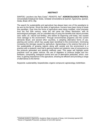6

ABSTRACT
SANTOS, Leovileno dos Reis Costa1; PEIXOTO, Nei2. AGROECOLOGICS PRATICS.
Universidade Estadual de Goiás, Unidade Universitária de Ipameri, Agronomia, Ipameri,
Goiás, Brasil, 2012, 35p.
The search for sustainability and agriculture has always been one of the paradigms to
be won by the farmer. Since the dawn of agriculture, humans have been trying to break
this paradigm. Over time the forms of agriculture were being modified, more precisely
from the mid 20th century, when the call came the Green Revolution, with its
technological packages, and an unbridled way of using the benefits that nature provides
(soil, water, air, natural soil fertility), who before its beginning until today, has caused
more damage to the environment. Through environmental programs and the current
demands Brazil, and several other countries, is adopting alternative forms of use,
planting and control, which has usually been beneficial to the environment, minimizing
increasing the damage caused by agriculture. Agroecology is the science that aims at
the sustainability of growing regions along with society and the environment is a
practice with a systemic view that is gaining market and systemic view of consumers by
the products generated and planting methods used. This paper will highlight some
practices such as green manure, the use of digesters to produce biogas and biofertilizers, composting, biological control and use of alternative pesticides, which, over
time, is gaining importance in the agriculture, showing be efficient and providing a range
of alternatives to the farmer.
Keywords: sustainability; biopesticides; organic compound; agroecology; biofertilizer.

_______________________
1
2

Graduate student in Agronomy, Academic State University of Goias, Unit University Ipameri-GO.
Doctor of Vegetable Production, professor of UnU-UEG Ipameri.

 