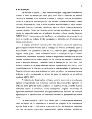 7

1. INTRODUÇÃO
Em meados do século XX, mais precisamente após a Segunda Guerra Mundial
ocorreu o início da Revoplução Verde (RV), vinda com o acréscimo de estudos
científicos e tecnológicos no intuito de aumentar a produção mundial de alimentos.
Surgira a inovação de práticas agrícolas com plantio e colheita mecanizados; intensa
utilização de insumos agrícolas, a fim de aumentar a produtividade do solo e redução
de pragas e doenças; a utilização intensiva do solo e a mínima preocupação com os
recursos naturais. Podem ser descritos como “pacotes tecnológicos” destinados a
países em desenvolvimento com a finalidade de reduzir a fome mundial. Segundo
ALTIERI (2004), houve um aumento significativo na produção de alimentos, porém, a
fome no mundo não reduziu devido à produção de alimentos ser direcionada aos
países desenvolvidos.
O impacto ambiental originado pelas mais diversas atividades econômicas
ganhou reconhecimento mundial com a realização da Primeira Conferência sobre o
meio ambiente, em Estocolmo no ano de 1972, promovida pelas Organizações das
Nações Unidas (ONU). Nesta conferência houve a percepção de que o modelo
tradicional de crescimento econômico levaria ao esgotamento completo dos recursos
naturais, pondo em risco a vida no planeta e o seu principal resultado foi a “Declaração
sobre o Ambiente Humano”, conhecida como a “Declaração de Estocolmo”. Esta
sustenta que tanto as gerações presentes como as futuras tenham reconhecido, como
direito fundamental, a vida num ambiente sadio e não degradado. A conferência de
Estocolmo atribuiu à educação ambiental um papel estratégico, na superação da crise
ambiental e ela é considerada um divisor de águas no despertar da consciência
ecológica (LEITE, 2007).
A modernização da agricultura privilegiou somente o aumento da produtividade
agrícola como parâmetro para avaliar sua eficiência, desconsiderando o agricultor e o
ambiente como parte do mesmo processo de desenvolvimento, gerando diversos
problemas sociais e ambientais. Como contrapontos surgiram movimentos de
agricultura alternativos ao modelo de produção predominante, baseados em princípios
agroecológicos e caracterizados por diferentes correntes de pensamento (AQUINO,
2005).
De acordo com MÜLLER (2002), o “boom” da RV ocorreu mais precisamente a
partir da década de 60, incentivando o aumento na produção e na produtividade
agrícola. Essa tarefa foi condicionada às seguintes ações: uso intenso de variedades
com alto rendimento melhoradas geneticamente, adubos químicos, agrotóxicos,

 