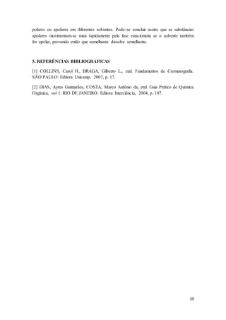 10
polares ou apolares em diferentes solventes. Pode-se concluir assim, que as substâncias
apolares movimentam-se mais rapidamente pela fase estacionária se o solvente também
for apolar, provando então que semelhante dissolve semelhante.
5. REFERÊNCIAS BIBLIOGRÁFICAS
[1] COLLINS, Carol H., BRAGA, Gilberto L., etal. Fundamentos de Cromatografia.
SÃO PAULO: Editora Unicamp, 2007, p. 17.
[2] DIAS, Ayres Guimarães, COSTA, Marco Antônio da, etal. Guia Prático de Química
Orgânica, vol 1. RIO DE JANEIRO: Editora Interciência, 2004, p. 107.
 