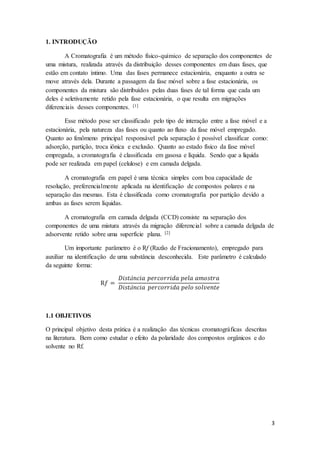 3
1. INTRODUÇÃO
A Cromatografia é um método físico-químico de separação dos componentes de
uma mistura, realizada através da distribuição desses componentes em duas fases, que
estão em contato íntimo. Uma das fases permanece estacionária, enquanto a outra se
move através dela. Durante a passagem da fase móvel sobre a fase estacionária, os
componentes da mistura são distribuídos pelas duas fases de tal forma que cada um
deles é seletivamente retido pela fase estacionária, o que resulta em migrações
diferenciais desses componentes. [1]
Esse método pose ser classificado pelo tipo de interação entre a fase móvel e a
estacionária, pela natureza das fases ou quanto ao fluxo da fase móvel empregado.
Quanto ao fenômeno principal responsável pela separação é possível classificar como:
adsorção, partição, troca iônica e exclusão. Quanto ao estado físico da fase móvel
empregada, a cromatografia é classificada em gasosa e líquida. Sendo que a liquida
pode ser realizada em papel (celulose) e em camada delgada.
A cromatografia em papel é uma técnica simples com boa capacidade de
resolução, preferencialmente aplicada na identificação de compostos polares e na
separação das mesmas. Esta é classificada como cromatografia por partição devido a
ambas as fases serem líquidas.
A cromatografia em camada delgada (CCD) consiste na separação dos
componentes de uma mistura através da migração diferencial sobre a camada delgada de
adsorvente retido sobre uma superfície plana. [2]
Um importante parâmetro é o Rf (Razão de Fracionamento), empregado para
auxiliar na identificação de uma substância desconhecida. Este parâmetro é calculado
da seguinte forma:
R𝑓 =
𝐷𝑖𝑠𝑡â𝑛𝑐𝑖𝑎 𝑝𝑒𝑟𝑐𝑜𝑟𝑟𝑖𝑑𝑎 𝑝𝑒𝑙𝑎 𝑎𝑚𝑜𝑠𝑡𝑟𝑎
𝐷𝑖𝑠𝑡â𝑛𝑐𝑖𝑎 𝑝𝑒𝑟𝑐𝑜𝑟𝑟𝑖𝑑𝑎 𝑝𝑒𝑙𝑜 𝑠𝑜𝑙𝑣𝑒𝑛𝑡𝑒
1.1 OBJETIVOS
O principal objetivo desta prática é a realização das técnicas cromatográficas descritas
na literatura. Bem como estudar o efeito da polaridade dos compostos orgânicos e do
solvente no Rf.
 