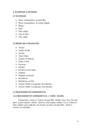 4
2. MATERIAIS E MÉTODOS
2.1 MATERIAIS
 Placas cromatográficas de papel filtro
 Placas cromatográficas de camada delgada
 Béquer
 Pinça
 Vidro relógio
 Cubo de Iodo
 Tubo capilar
2.2 PRODUTOS E REAGENTES
 Hexano
 Acetato de Etila
 Acetona
 Álcool Etílico
 Amarelo de Alizarina
 Violeta Cristal
 Ferroceno
 β-Naftol
 β-Naftol em Éter Etílico
 Naftaleno
 Naftaleno de Hexano
 Benzofenona
 Benzofenona em Éter
 Amostra Padrão 1(composição desconhecida)
 Amostra Padrão 2 (composição desconhecida)
2.3 PROCEDIMENTO EXPERIMENTAL
2.3.1 PROCEDIMENTO EXPERIMENTAL 1: PAPEL FILTRO
Primeiramente cortou-se 12 placas de papel filtro medindo 4cm x 2cm. Em cada
placa, na parte superior e inferior, marcou-se uma margem medindo 0,5 cm. Utilizou-se
tubos capilares para a aplicação das amostras nas placas de papel filtro. Sendo as
amostras em cada placa:
 