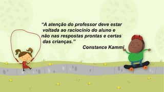 “A atenção do professor deve estar
voltada ao raciocínio do aluno e
não nas respostas prontas e certas
das crianças.”
Constance Kammi
 