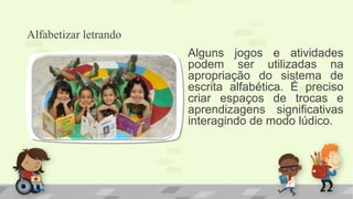 Alfabetizar letrando
Alguns jogos e atividades
podem ser utilizadas na
apropriação do sistema de
escrita alfabética. É preciso
criar espaços de trocas e
aprendizagens significativas
interagindo de modo lúdico.
 