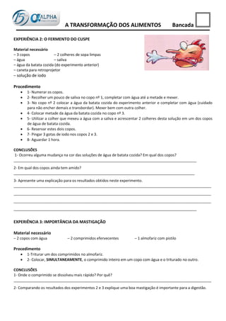 A TRANSFORMAÇÃO DOS ALIMENTOS                               Bancada

EXPERIÊNCIA 2: O FERMENTO DO CUSPE

Material necessário
– 3 copos              – 2 colheres de sopa limpas
– água                 – saliva
– água da batata cozida (do experimento anterior)
– caneta para retroprojetor
– solução de iodo

Procedimento
      1- Numerar os copos.
      2- Recolher um pouco de saliva no copo nº 1, completar com água até a metade e mexer.
      3- No copo nº 2 colocar a água da batata cozida do experimento anterior e completar com água (cuidado
       para não encher demais e transbordar). Mexer bem com outra colher.
      4- Colocar metade da água da batata cozida no copo nº 3.
      5- Utilizar a colher que mexeu a água com a saliva e acrescentar 2 colheres desta solução em um dos copos
       de água de batata cozida.
      6- Reservar estes dois copos.
      7- Pingar 3 gotas de iodo nos copos 2 e 3.
      8- Aguardar 1 hora.

CONCLUSÕES
1- Ocorreu alguma mudança na cor das soluções de água de batata cozida? Em qual dos copos?
________________________________________________________________________________________
2- Em qual dos copos ainda tem amido?
_______________________________________________________________________________________
3- Apresente uma explicação para os resultados obtidos neste experimento.
_______________________________________________________________________________________________
_______________________________________________________________________________________________
_______________________________________________________________________________________________
________________________________________________________________________________________


EXPERIÊNCIA 3: IMPORTÂNCIA DA MASTIGAÇÃO

Material necessário
– 2 copos com água            – 2 comprimidos efervecentes         – 1 almofariz com pistilo

Procedimento
      1-Triturar um dos comprimidos no almofariz.
      2- Colocar, SIMULTANEAMENTE, o comprimido inteiro em um copo com água e o triturado no outro.

CONCLUSÕES
1- Onde o comprimido se dissolveu mais rápido? Por quê?
_______________________________________________________________________________________________
2- Comparando os resultados dos experimentos 2 e 3 explique uma boa mastigação é importante para a digestão.
 