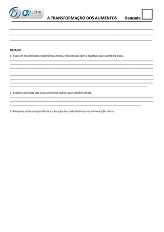A TRANSFORMAÇÃO DOS ALIMENTOS                             Bancada

_______________________________________________________________________________________________
_______________________________________________________________________________________________
______________________________________________________________________________________________


DESAFIO
1- Faça um relatório das experiências feitas, relacionado com a digestão que ocorre na boca.
_______________________________________________________________________________________________
_______________________________________________________________________________________________
_______________________________________________________________________________________________
_______________________________________________________________________________________________
_______________________________________________________________________________________________
_______________________________________________________________________________________________
_______________________________________________________________________________________________
___________________________________________________________________________________________

2- Elabore uma lista dos seus alimentos diários que contêm amido.
_______________________________________________________________________________________________
_______________________________________________________________________________________________
_______________________________________________________________________________________

3- Pesquise sobre a importância e a função dos carbo-hidratos na alimentação diária.
 