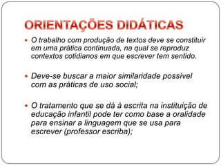  O trabalho com produção de textos deve se constituir
 em uma prática continuada, na qual se reproduz
 contextos cotidianos em que escrever tem sentido.

 Deve-se buscar a maior similaridade possível
 com as práticas de uso social;

 O tratamento que se dá à escrita na instituição de
 educação infantil pode ter como base a oralidade
 para ensinar a linguagem que se usa para
 escrever (professor escriba);
 