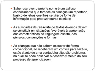  Saber escrever o próprio nome é um valioso
 conhecimento que fornece às crianças um repertório
 básico de letras que lhes servirá de fonte de
 informação para produzir outras escritas;

 As atividades de reescrita de textos diversos devem
 se constituir em situações favoráveis à apropriação
 das características da linguagem escrita, dos
 gêneros, convenções e formas;

 As crianças que não sabem escrever de forma
 convencional, ao receberem um convite para fazê-lo,
 estão diante de uma verdadeira situação-problema,
 na qual se pode observar o desenvolvimento do seu
 processo de aprendizagem;
 
