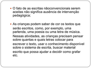  O fato de as escritas nãoconvencionais serem
 aceitas não significa ausência de intervenção
 pedagógica;

 As crianças podem saber de cor os textos que
 serão escritos, como, por exemplo, uma
 parlenda, uma poesia ou uma letra de música.
 Nessas atividades, as crianças precisam pensar
 sobre quantas e quais letras colocar para
 escrever o texto, usar o conhecimento disponível
 sobre o sistema de escrita, buscar material
 escrito que possa ajudar a decidir como grafar
 etc.
 