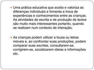  Uma prática educativa que aceita e valoriza as
 diferenças individuais e fomenta a troca de
 experiências e conhecimentos entre as crianças.
 As atividades de escrita e de produção de textos
 são muito mais interessantes portanto, quando
 se realizam num contexto de interação;

 As crianças podem utilizar a lousa ou letras
 móveis e, ao confrontar suas produções, podem
 comparar suas escritas, consultarem-se,
 corrigirem-se, socializarem ideias e informações
 etc.
 