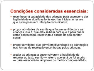  reconhecer a capacidade das crianças para escrever e dar
  legitimidade e significação às escritas iniciais, uma vez
  que estas possuem intenção comunicativa;

 propor atividades de escrita que façam sentido para as
  crianças, isto é, que elas saibam para que e para quem
  estão escrevendo, revestindo a escrita de seu caráter
  social;

 propor atividades que permitam diversidade de estratégias
  nas formas de resolução encontradas pelas crianças;

 ajudar as crianças a desenvolverem a habilidade de
  retornar ao texto escrito — reler o que está ou foi escrito
  — para reelaborá-lo, ampliá-lo ou melhor compreendê-lo.
 