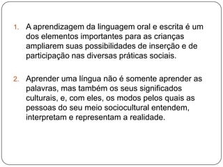 1.   A aprendizagem da linguagem oral e escrita é um
     dos elementos importantes para as crianças
     ampliarem suas possibilidades de inserção e de
     participação nas diversas práticas sociais.

2.   Aprender uma língua não é somente aprender as
     palavras, mas também os seus significados
     culturais, e, com eles, os modos pelos quais as
     pessoas do seu meio sociocultural entendem,
     interpretam e representam a realidade.
 