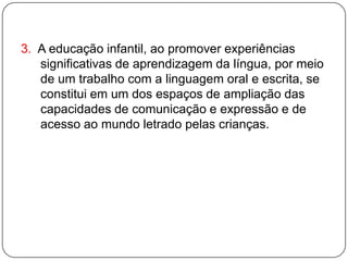 3. A educação infantil, ao promover experiências
   significativas de aprendizagem da língua, por meio
   de um trabalho com a linguagem oral e escrita, se
   constitui em um dos espaços de ampliação das
   capacidades de comunicação e expressão e de
   acesso ao mundo letrado pelas crianças.
 