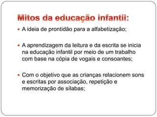  A ideia de prontidão para a alfabetização;


 A aprendizagem da leitura e da escrita se inicia
 na educação infantil por meio de um trabalho
 com base na cópia de vogais e consoantes;

 Com o objetivo que as crianças relacionem sons
 e escritas por associação, repetição e
 memorização de sílabas;
 