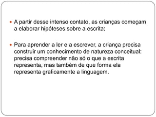  A partir desse intenso contato, as crianças começam
 a elaborar hipóteses sobre a escrita;

 Para aprender a ler e a escrever, a criança precisa
 construir um conhecimento de natureza conceitual:
 precisa compreender não só o que a escrita
 representa, mas também de que forma ela
 representa graficamente a linguagem.
 