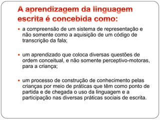  a compreensão de um sistema de representação e
 não somente como a aquisição de um código de
 transcrição da fala;

 um aprendizado que coloca diversas questões de
 ordem conceitual, e não somente perceptivo-motoras,
 para a criança;

 um processo de construção de conhecimento pelas
 crianças por meio de práticas que têm como ponto de
 partida e de chegada o uso da linguagem e a
 participação nas diversas práticas sociais de escrita.
 