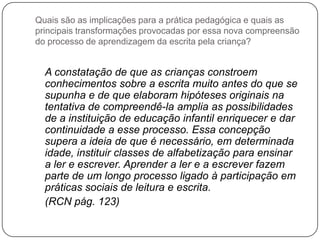 Quais são as implicações para a prática pedagógica e quais as
principais transformações provocadas por essa nova compreensão
do processo de aprendizagem da escrita pela criança?


  A constatação de que as crianças constroem
  conhecimentos sobre a escrita muito antes do que se
  supunha e de que elaboram hipóteses originais na
  tentativa de compreendê-la amplia as possibilidades
  de a instituição de educação infantil enriquecer e dar
  continuidade a esse processo. Essa concepção
  supera a ideia de que é necessário, em determinada
  idade, instituir classes de alfabetização para ensinar
  a ler e escrever. Aprender a ler e a escrever fazem
  parte de um longo processo ligado à participação em
  práticas sociais de leitura e escrita.
  (RCN pág. 123)
 