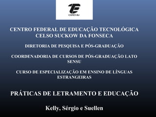 CENTRO FEDERAL DE EDUCAÇÃO TECNOLÓGICA
        CELSO SUCKOW DA FONSECA
    DIRETORIA DE PESQUISA E PÓS-GRADUAÇÃO

COORDENADORIA DE CURSOS DE PÓS-GRADUAÇÃO LATO
                    SENSU

 CURSO DE ESPECIALIZAÇÃO EM ENSINO DE LÍNGUAS
                 ESTRANGEIRAS


PRÁTICAS DE LETRAMENTO E EDUCAÇÃO

            Kelly, Sérgio e Suellen
 