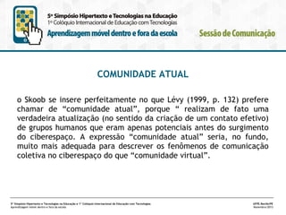 COMUNIDADE ATUAL
o Skoob se insere perfeitamente no que Lévy (1999, p. 132) prefere
chamar de “comunidade atual”, porque “ realizam de fato uma
verdadeira atualização (no sentido da criação de um contato efetivo)
de grupos humanos que eram apenas potenciais antes do surgimento
do ciberespaço. A expressão “comunidade atual” seria, no fundo,
muito mais adequada para descrever os fenômenos de comunicação
coletiva no ciberespaço do que “comunidade virtual”.

5º Simpósio Hipertexto e Tecnologias na Educação e 1º Colóquio Internacional de Educação com Tecnologias
Aprendizagem móvel dentro e fora da escola

UFPE.Recife/PE
Novembro/2013

 