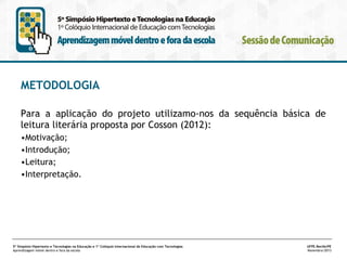 METODOLOGIA
Para a aplicação do projeto utilizamo-nos da sequência básica de
leitura literária proposta por Cosson (2012):
•Motivação;
•Introdução;
•Leitura;
•Interpretação.

5º Simpósio Hipertexto e Tecnologias na Educação e 1º Colóquio Internacional de Educação com Tecnologias
Aprendizagem móvel dentro e fora da escola

UFPE.Recife/PE
Novembro/2013

 