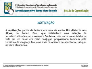 MOTIVAÇÃO
A motivação partiu da leitura em sala do conto Um divórcio nos
Alpes, de Robert Barr, que estabelece uma relação de
intertextualidade com o romance Senhora, pois narra um episódio na
vida de um casal em crise conjugal, perpassando também pela
temática da vingança feminina e do casamento de aparência, tal qual
na obra alencarina.

5º Simpósio Hipertexto e Tecnologias na Educação e 1º Colóquio Internacional de Educação com Tecnologias
Aprendizagem móvel dentro e fora da escola

UFPE.Recife/PE
Novembro/2013

 