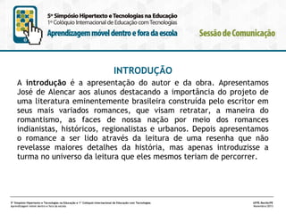 INTRODUÇÃO
A introdução é a apresentação do autor e da obra. Apresentamos
José de Alencar aos alunos destacando a importância do projeto de
uma literatura eminentemente brasileira construída pelo escritor em
seus mais variados romances, que visam retratar, a maneira do
romantismo, as faces de nossa nação por meio dos romances
indianistas, históricos, regionalistas e urbanos. Depois apresentamos
o romance a ser lido através da leitura de uma resenha que não
revelasse maiores detalhes da história, mas apenas introduzisse a
turma no universo da leitura que eles mesmos teriam de percorrer.

5º Simpósio Hipertexto e Tecnologias na Educação e 1º Colóquio Internacional de Educação com Tecnologias
Aprendizagem móvel dentro e fora da escola

UFPE.Recife/PE
Novembro/2013

 