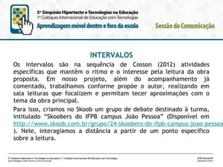 INTERVALOS

Os intervalos são na sequência de Cosson (2012) atividades
específicas que mantêm o ritmo e o interesse pela leitura da obra
proposta. Em nosso projeto, além do acompanhamento já
comentado, trabalhamos conforme propõe o autor, realizando em
sala leituras que focalizem e permitam tecer aproximações com o
tema da obra principal.
Para isso, criamos no Skoob um grupo de debate destinado à turma,
intitulado “Skoobers do IFPB campus João Pessoa” (Disponível em
http://www.skoob.com.br/grupo/24-skoobers-do-ifpb-campus-joao-pessoa
). Nele, interagíamos a distância a partir de um ponto específico
sobre a leitura.

5º Simpósio Hipertexto e Tecnologias na Educação e 1º Colóquio Internacional de Educação com Tecnologias
Aprendizagem móvel dentro e fora da escola

UFPE.Recife/PE
Novembro/2013

 