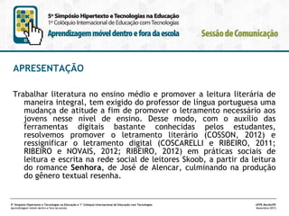 APRESENTAÇÃO
Trabalhar literatura no ensino médio e promover a leitura literária de
maneira integral, tem exigido do professor de língua portuguesa uma
mudança de atitude a fim de promover o letramento necessário aos
jovens nesse nível de ensino. Desse modo, com o auxílio das
ferramentas digitais bastante conhecidas pelos estudantes,
resolvemos promover o letramento literário (COSSON, 2012) e
ressignificar o letramento digital (COSCARELLI e RIBEIRO, 2011;
RIBEIRO e NOVAIS, 2012; RIBEIRO, 2012) em práticas sociais de
leitura e escrita na rede social de leitores Skoob, a partir da leitura
do romance Senhora, de José de Alencar, culminando na produção
do gênero textual resenha.

5º Simpósio Hipertexto e Tecnologias na Educação e 1º Colóquio Internacional de Educação com Tecnologias
Aprendizagem móvel dentro e fora da escola

UFPE.Recife/PE
Novembro/2013

 