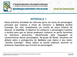 INTERVALO 1
Nossa primeira atividade do intervalo girou em torno da personagem
principal que inspirou o título do romance: a Senhora Aurélia
Camargo. Em sala, trabalhamos um trecho de outra história de
Alencar, A viuvinha. O objetivo foi comparar a personagem Carolina
a Aurélia para que os alunos pudessem conhecer os perfis femininos
na literatura alencarina, identificando pela linguagem as
características dessas personagens. No grupo do Skoob, lançamos um
debate sobre a protagonista de Senhora cujo tópico é seu nome:
“Aurélia Camargo”. Nesse tópico os alunos puderam escrever as
primeiras impressões que tiveram da personagem.

5º Simpósio Hipertexto e Tecnologias na Educação e 1º Colóquio Internacional de Educação com Tecnologias
Aprendizagem móvel dentro e fora da escola

UFPE.Recife/PE
Novembro/2013

 