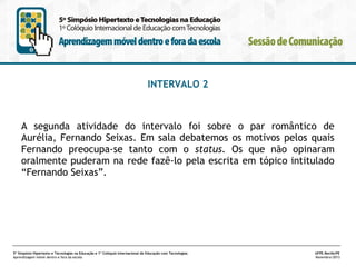 INTERVALO 2

A segunda atividade do intervalo foi sobre o par romântico de
Aurélia, Fernando Seixas. Em sala debatemos os motivos pelos quais
Fernando preocupa-se tanto com o status. Os que não opinaram
oralmente puderam na rede fazê-lo pela escrita em tópico intitulado
“Fernando Seixas”.

5º Simpósio Hipertexto e Tecnologias na Educação e 1º Colóquio Internacional de Educação com Tecnologias
Aprendizagem móvel dentro e fora da escola

UFPE.Recife/PE
Novembro/2013

 